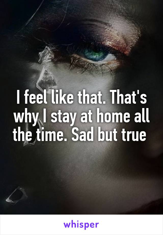 I feel like that. That's why I stay at home all the time. Sad but true 