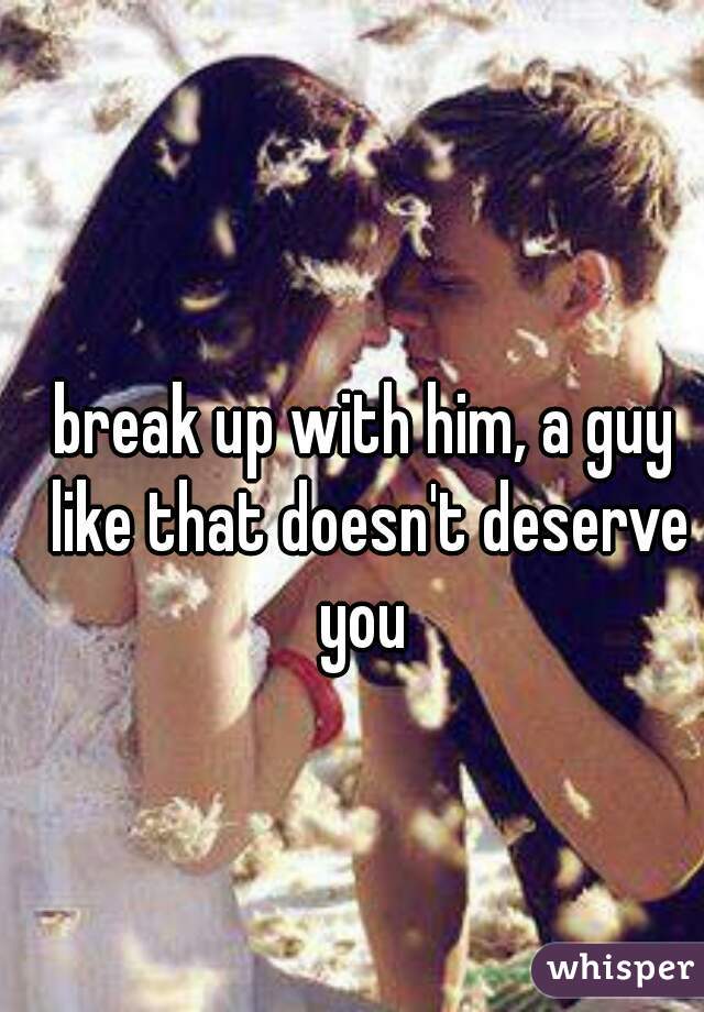 break up with him, a guy like that doesn't deserve you 