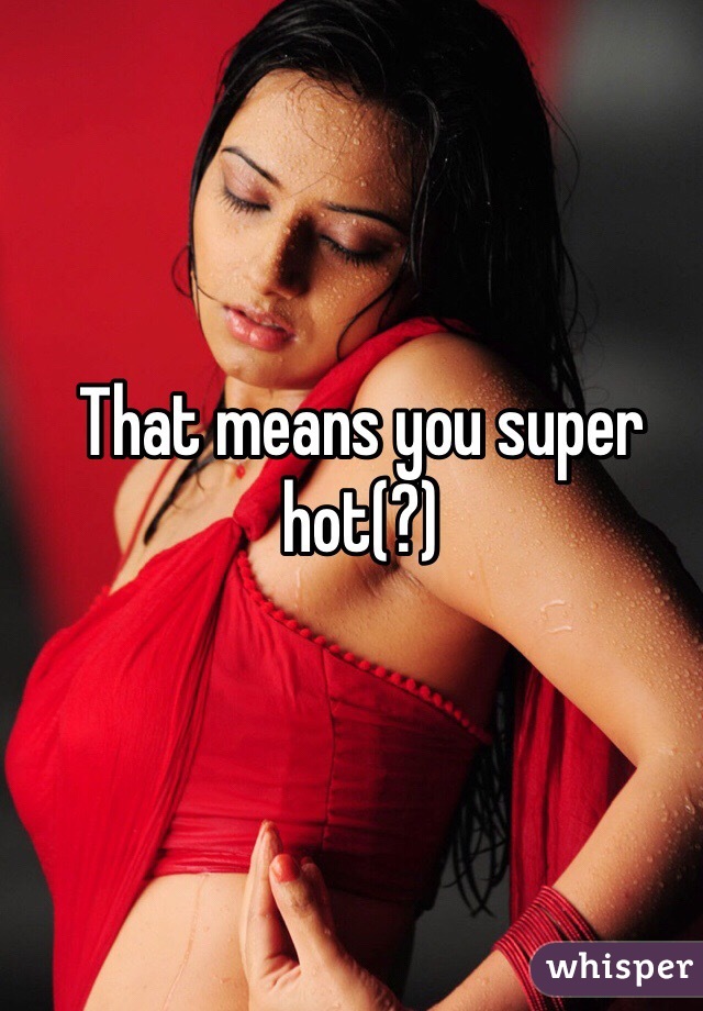 That means you super hot(?)