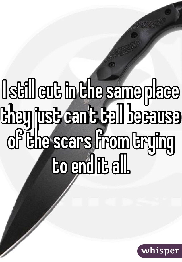 I still cut in the same place they just can't tell because of the scars from trying to end it all. 