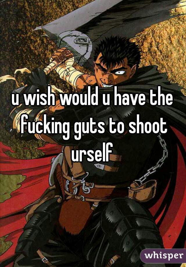 u wish would u have the fucking guts to shoot urself 