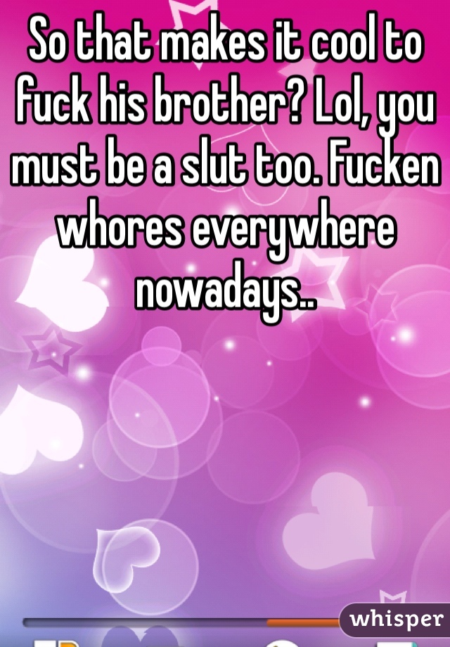 So that makes it cool to fuck his brother? Lol, you must be a slut too. Fucken whores everywhere nowadays..