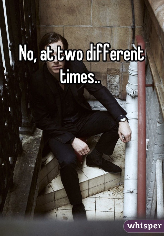 No, at two different times.. 