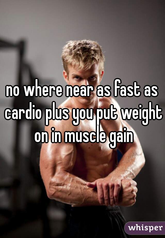 no where near as fast as cardio plus you put weight on in muscle gain