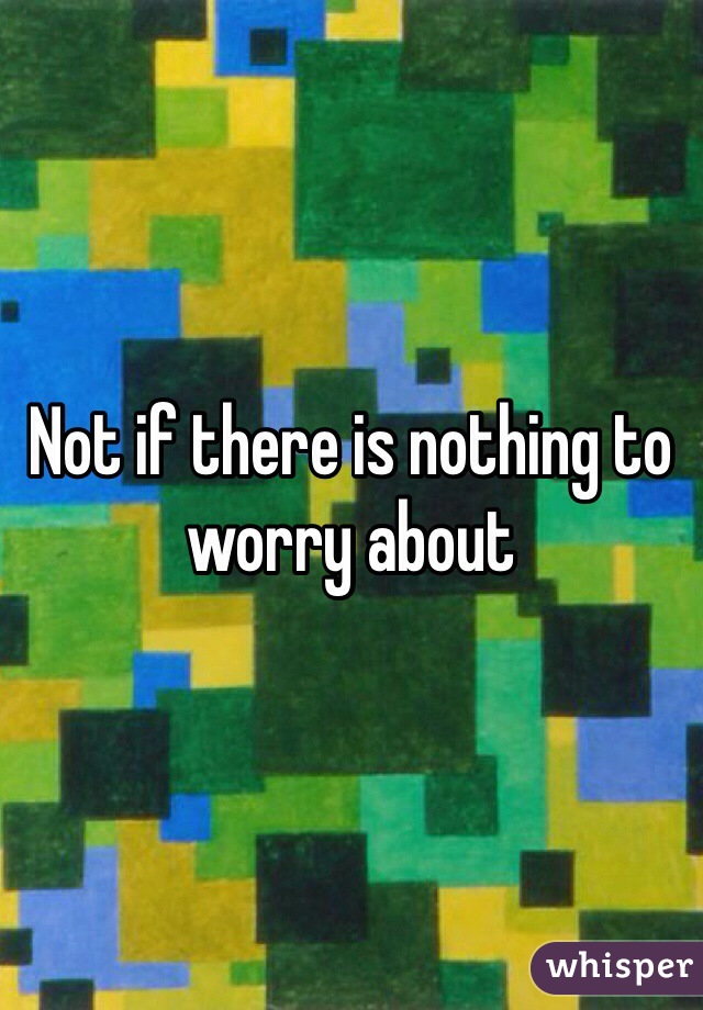 Not if there is nothing to worry about