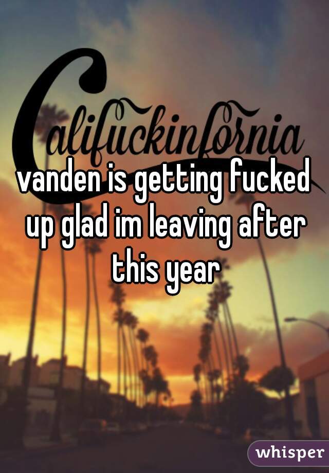 vanden is getting fucked up glad im leaving after this year