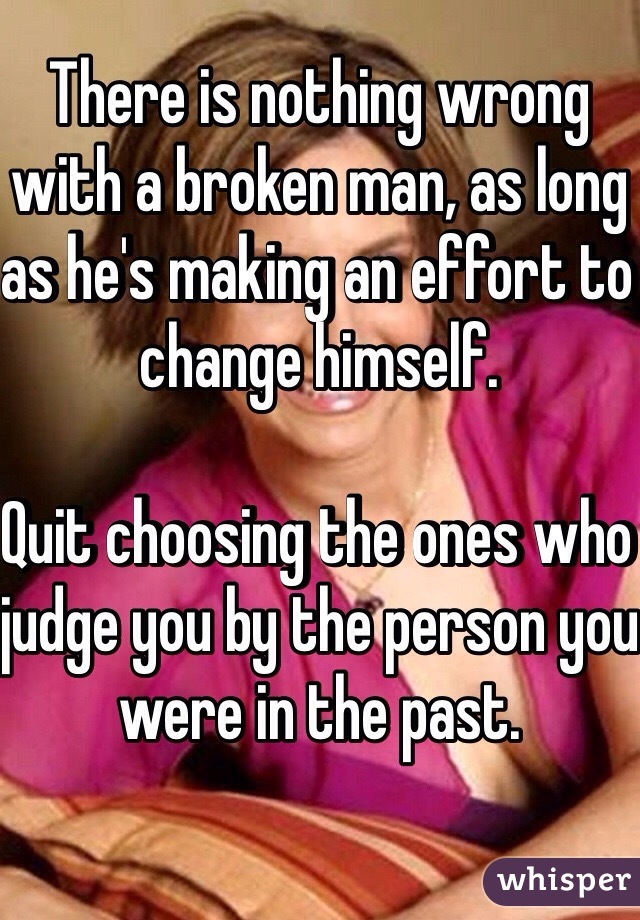 There is nothing wrong with a broken man, as long as he's making an effort to change himself.

Quit choosing the ones who judge you by the person you were in the past.