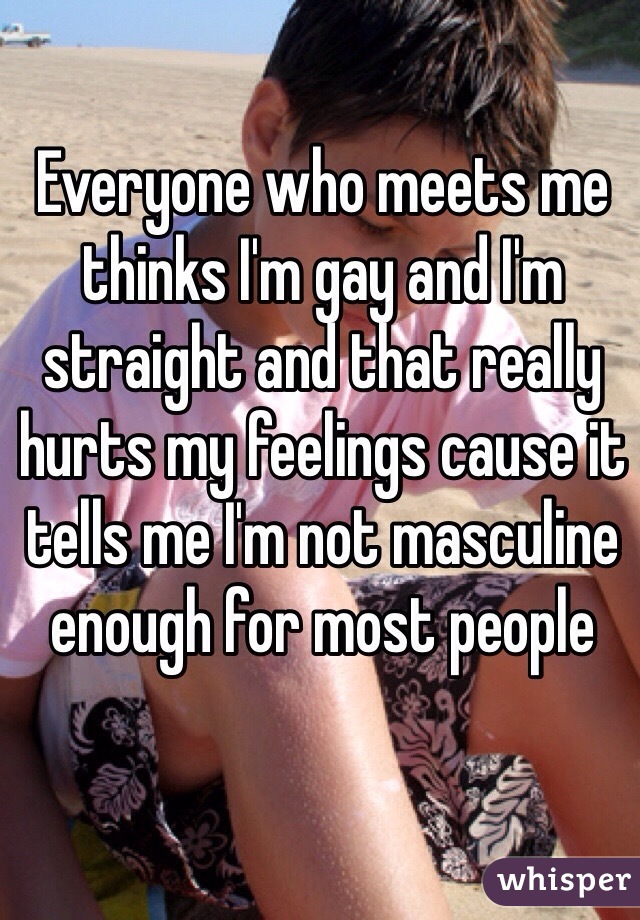 Everyone who meets me thinks I'm gay and I'm straight and that really hurts my feelings cause it tells me I'm not masculine enough for most people 
