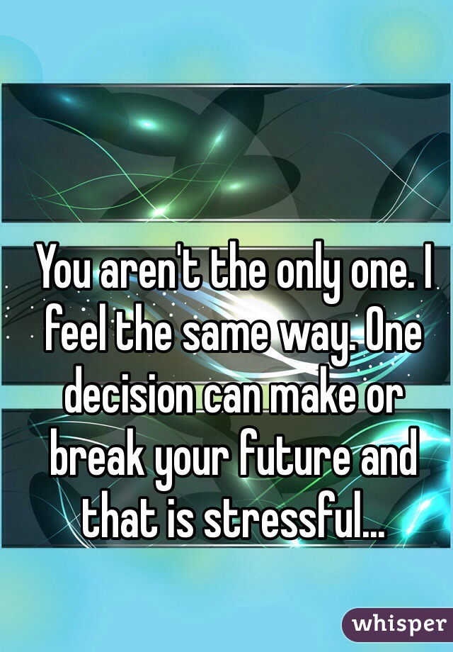 You aren't the only one. I feel the same way. One decision can make or break your future and that is stressful... 