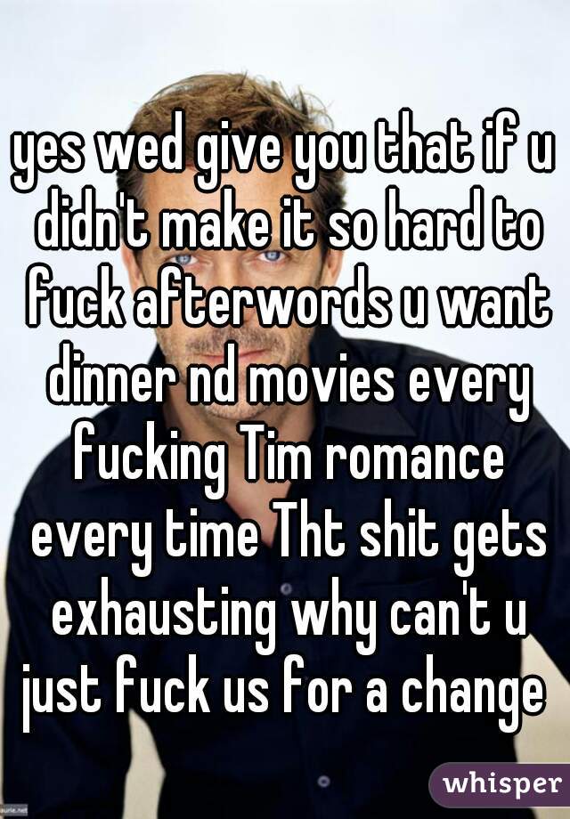 yes wed give you that if u didn't make it so hard to fuck afterwords u want dinner nd movies every fucking Tim romance every time Tht shit gets exhausting why can't u just fuck us for a change 