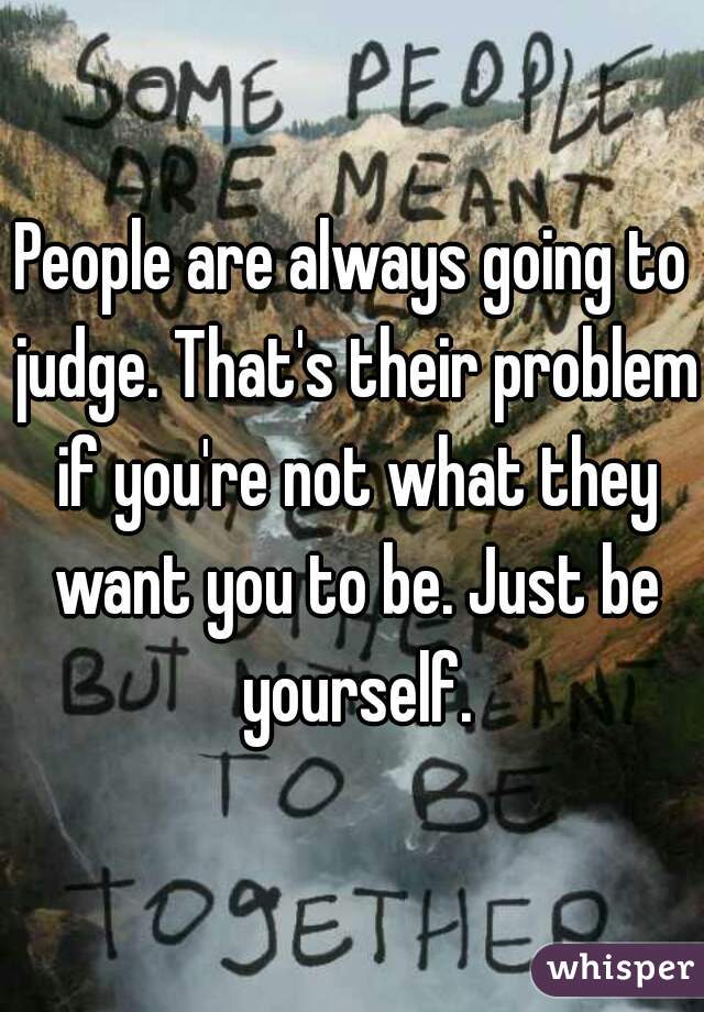 People are always going to judge. That's their problem if you're not what they want you to be. Just be yourself.
