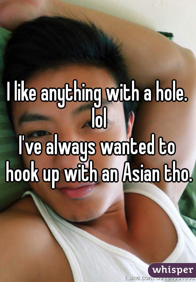 I like anything with a hole. lol
I've always wanted to hook up with an Asian tho.