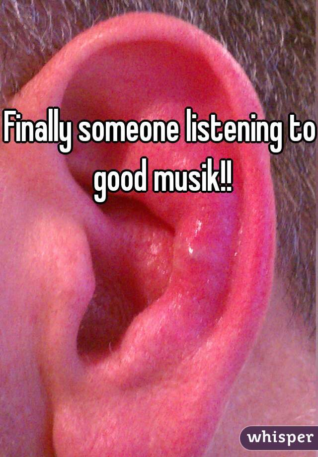 Finally someone listening to good musik!!