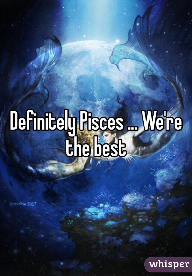 Definitely Pisces ... We're the best 