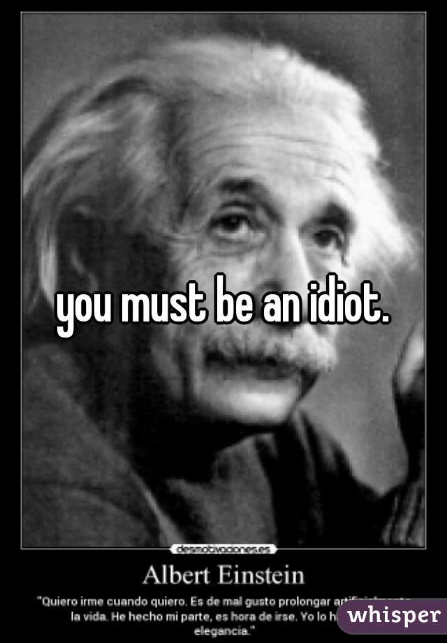 you must be an idiot.