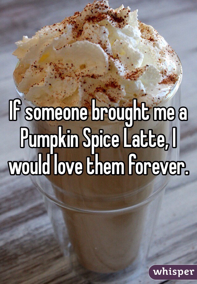 If someone brought me a Pumpkin Spice Latte, I would love them forever.