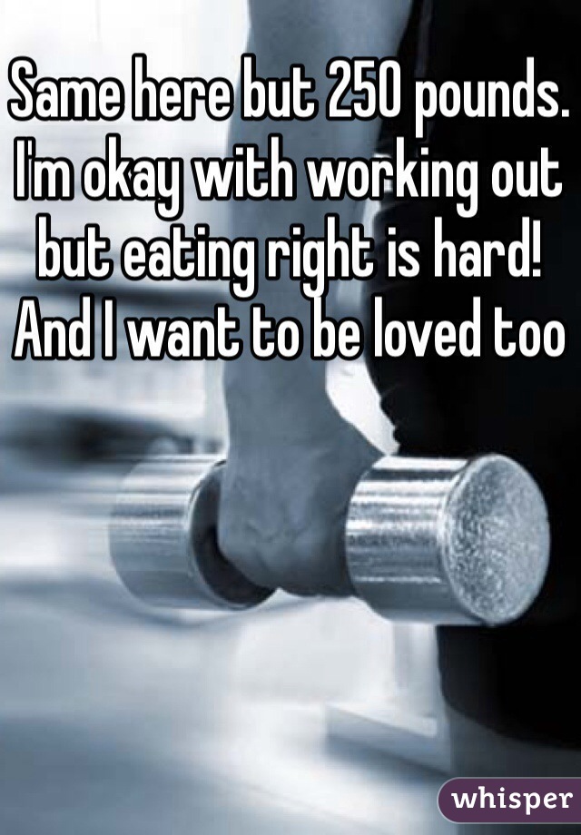 Same here but 250 pounds. I'm okay with working out but eating right is hard! And I want to be loved too 