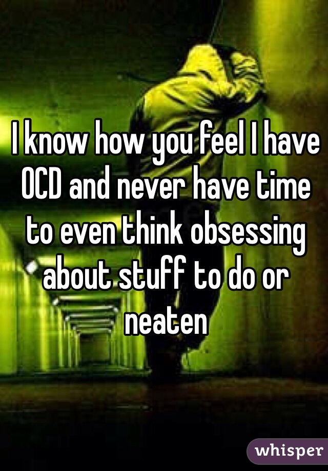 I know how you feel I have OCD and never have time to even think obsessing about stuff to do or neaten