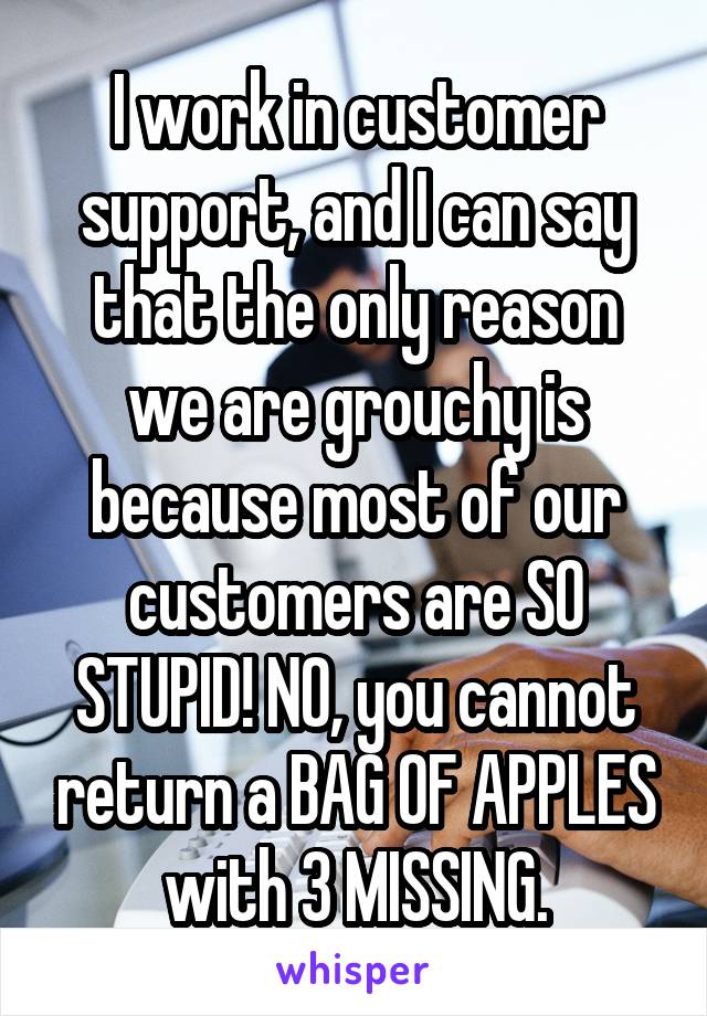 I work in customer support, and I can say that the only reason we are grouchy is because most of our customers are SO STUPID! NO, you cannot return a BAG OF APPLES with 3 MISSING.