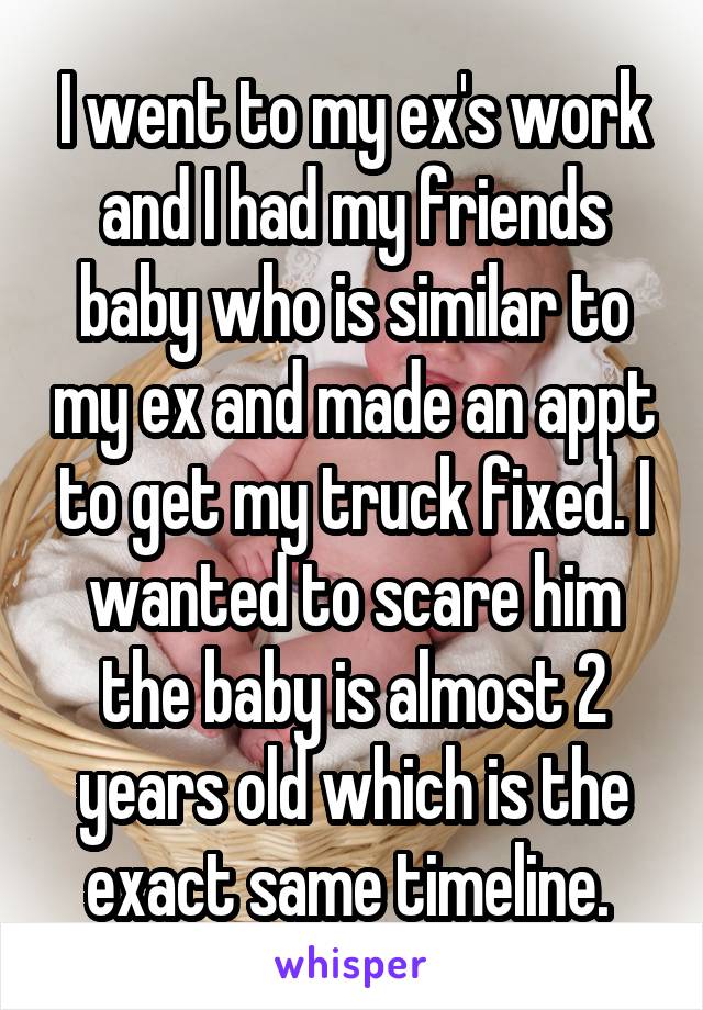 I went to my ex's work and I had my friends baby who is similar to my ex and made an appt to get my truck fixed. I wanted to scare him the baby is almost 2 years old which is the exact same timeline. 