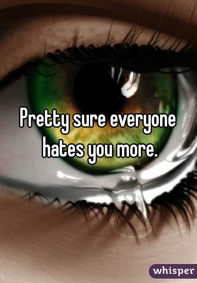 Pretty sure everyone hates you more.