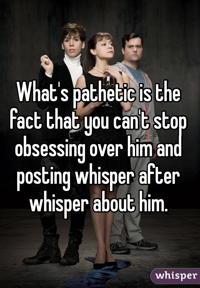 What's pathetic is the fact that you can't stop obsessing over him and posting whisper after whisper about him. 