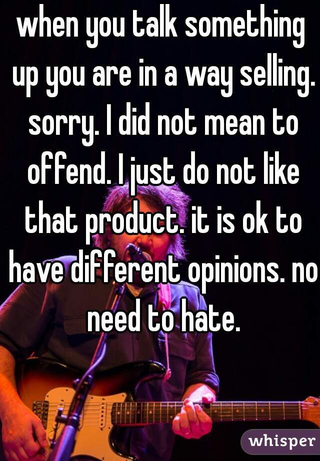 when you talk something up you are in a way selling. sorry. I did not mean to offend. I just do not like that product. it is ok to have different opinions. no need to hate.