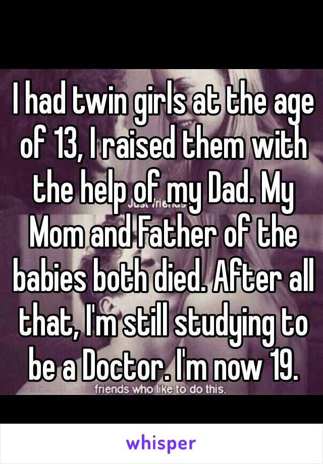 I had twin girls at the age of 13, I raised them with the help of my Dad. My Mom and Father of the babies both died. After all that, I'm still studying to be a Doctor. I'm now 19.  
