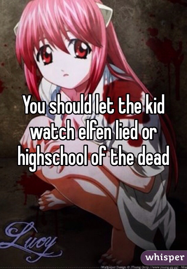 You should let the kid watch elfen lied or highschool of the dead 
