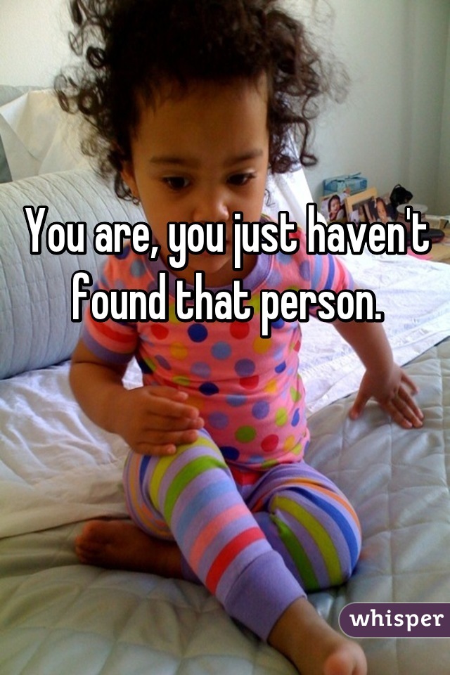 You are, you just haven't found that person.

 