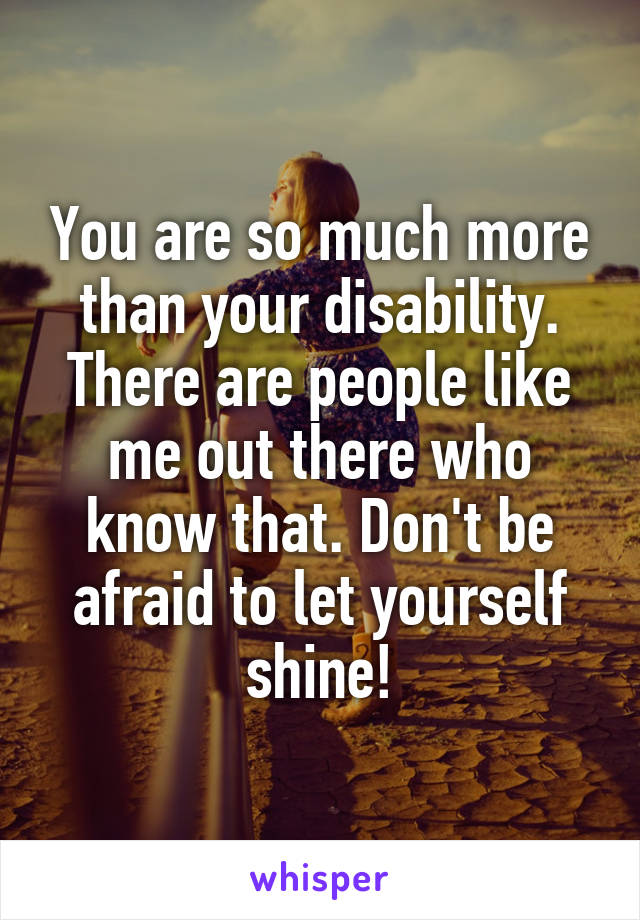 You are so much more than your disability. There are people like me out there who know that. Don't be afraid to let yourself shine!