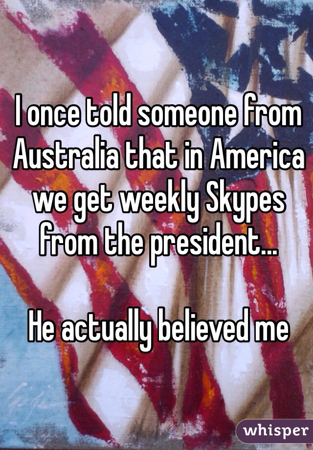 I once told someone from Australia that in America we get weekly Skypes from the president... 

He actually believed me 