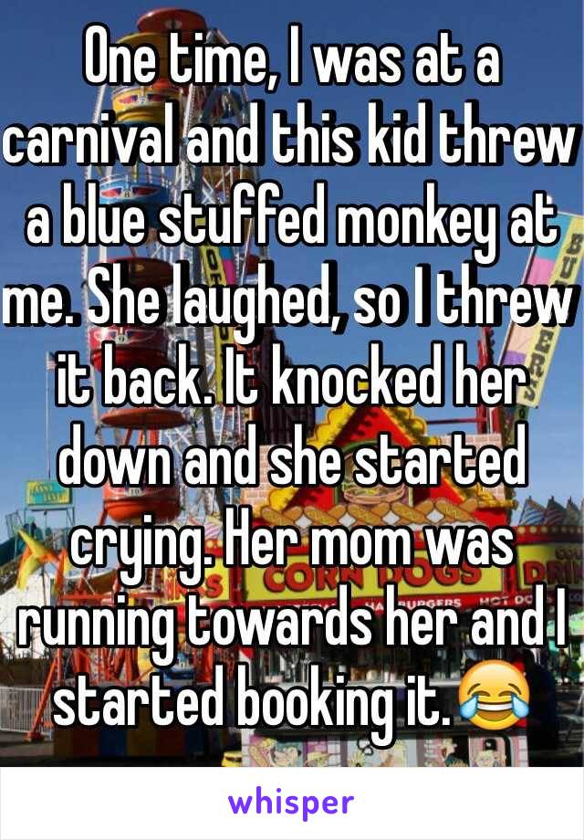One time, I was at a carnival and this kid threw a blue stuffed monkey at me. She laughed, so I threw it back. It knocked her down and she started crying. Her mom was running towards her and I started booking it.ðŸ˜‚