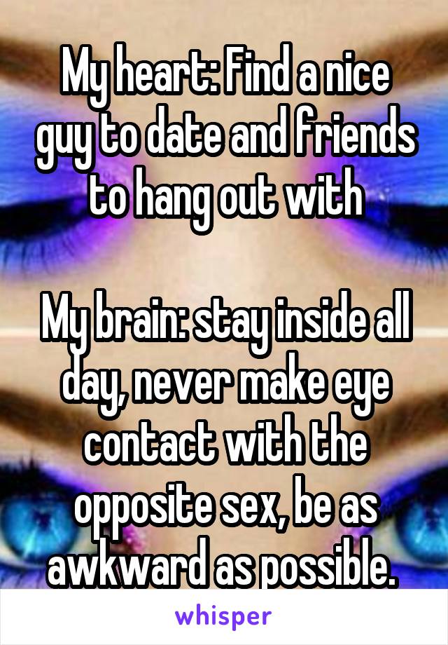 My heart: Find a nice guy to date and friends to hang out with

My brain: stay inside all day, never make eye contact with the opposite sex, be as awkward as possible. 