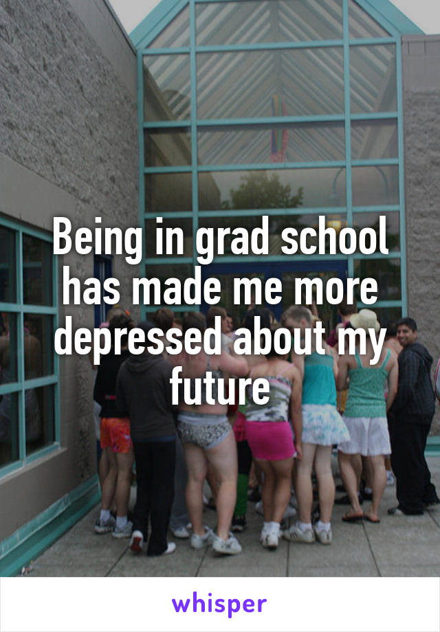 Being in grad school has made me more depressed about my future