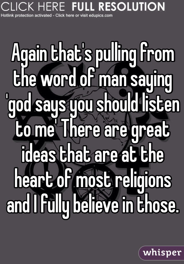 Again that's pulling from the word of man saying 'god says you should listen to me' There are great ideas that are at the heart of most religions and I fully believe in those. 