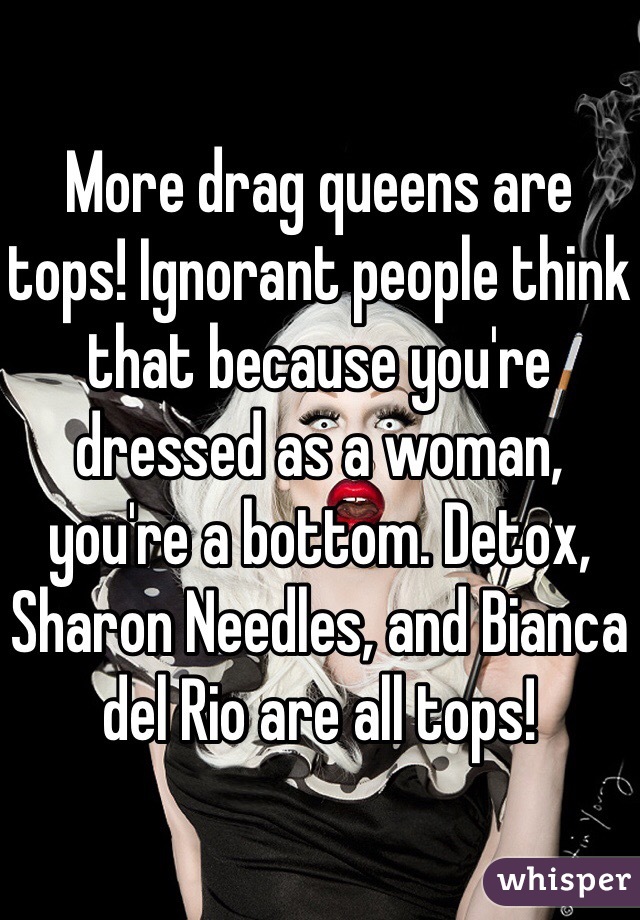 More drag queens are tops! Ignorant people think that because you're dressed as a woman, you're a bottom. Detox, Sharon Needles, and Bianca del Rio are all tops!
