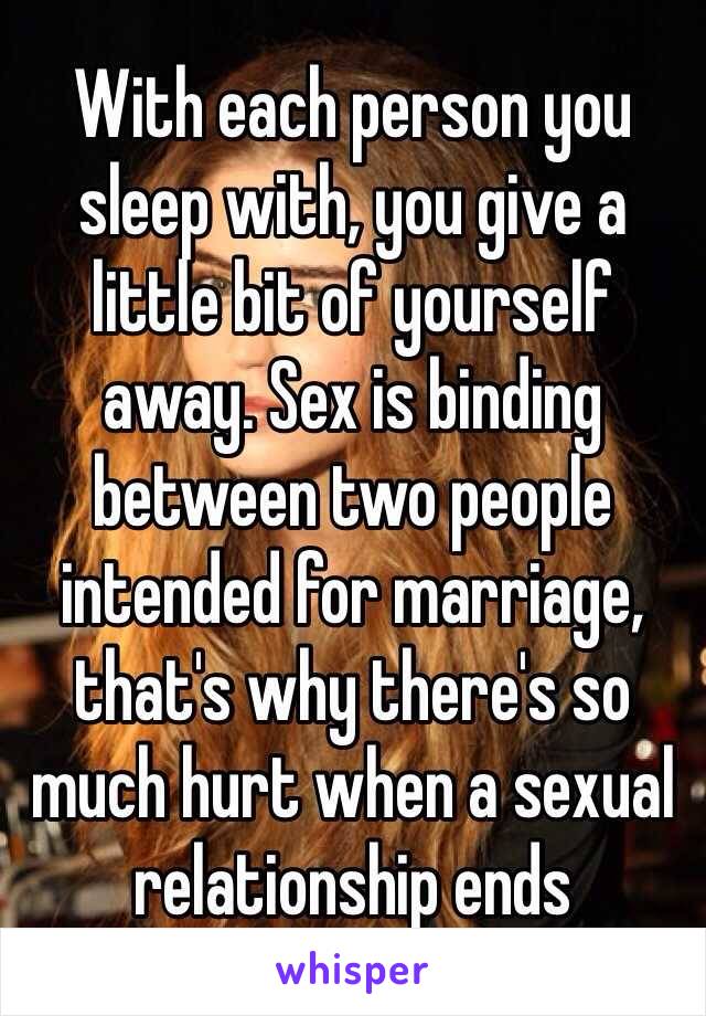 With each person you sleep with, you give a little bit of yourself away. Sex is binding between two people intended for marriage, that's why there's so much hurt when a sexual relationship ends 