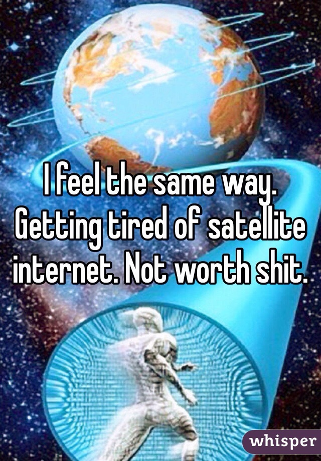 I feel the same way. Getting tired of satellite internet. Not worth shit. 