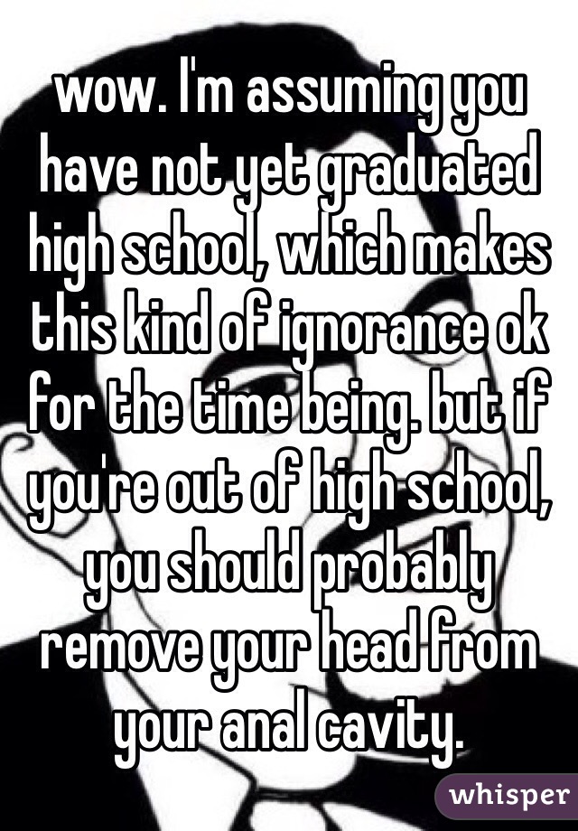 wow. I'm assuming you have not yet graduated high school, which makes this kind of ignorance ok for the time being. but if you're out of high school, you should probably remove your head from your anal cavity.