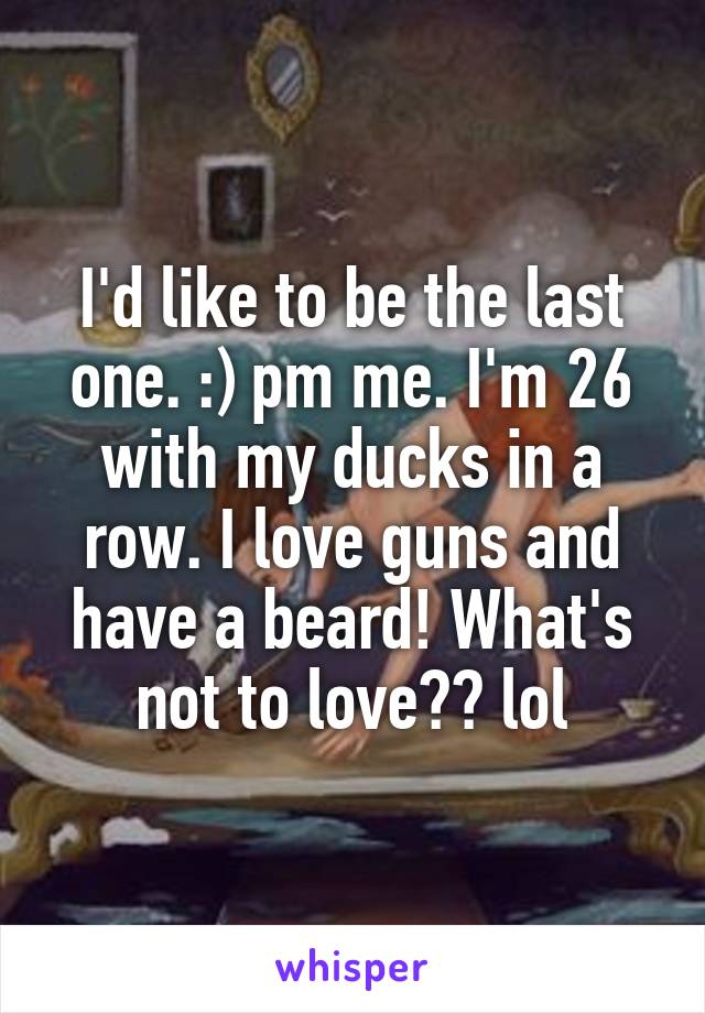 I'd like to be the last one. :) pm me. I'm 26 with my ducks in a row. I love guns and have a beard! What's not to love?? lol