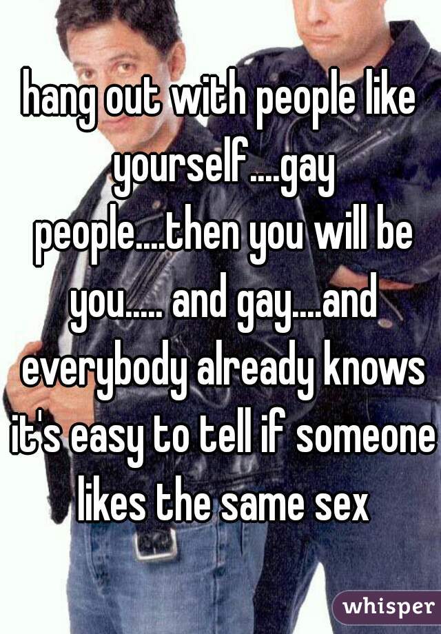 hang out with people like yourself....gay people....then you will be you..... and gay....and everybody already knows it's easy to tell if someone likes the same sex