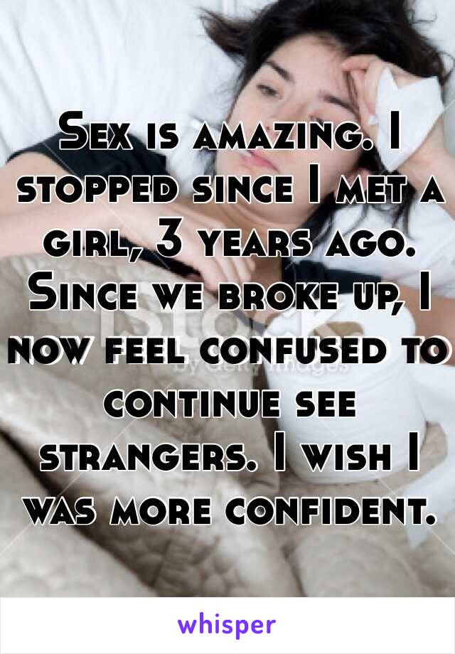 Sex is amazing. I stopped since I met a girl, 3 years ago. Since we broke up, I now feel confused to continue see strangers. I wish I was more confident.