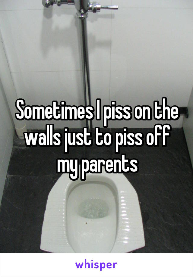 Sometimes I piss on the walls just to piss off my parents