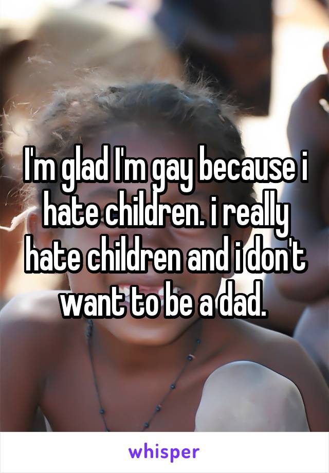 I'm glad I'm gay because i hate children. i really hate children and i don't want to be a dad. 