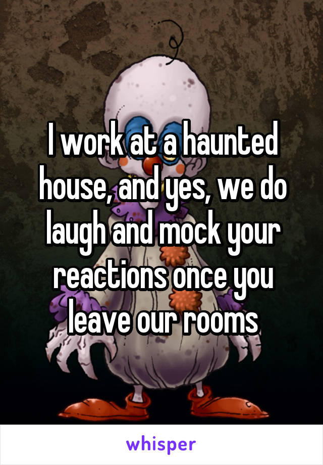 I work at a haunted house, and yes, we do laugh and mock your reactions once you leave our rooms