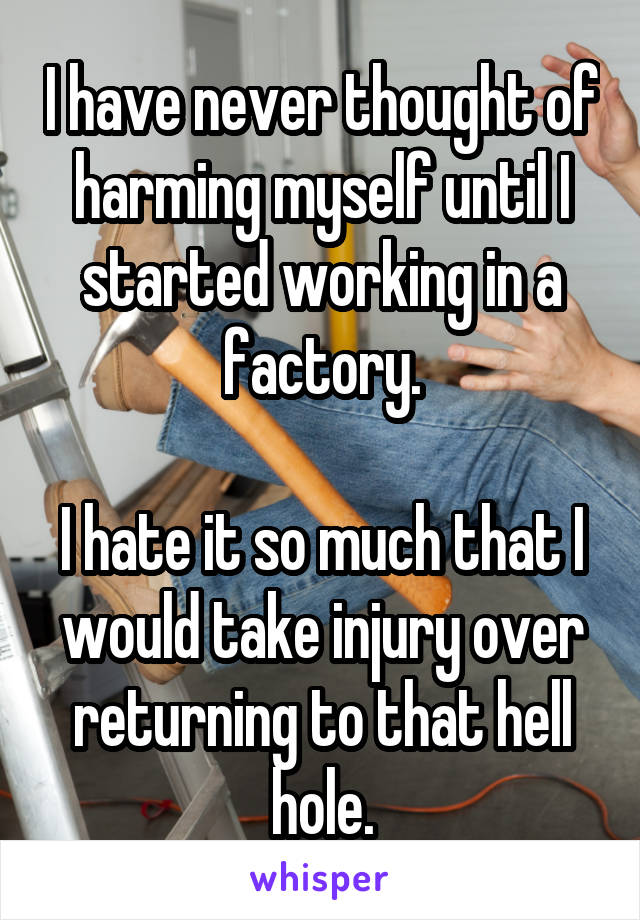 I have never thought of harming myself until I started working in a factory.

I hate it so much that I would take injury over returning to that hell hole.