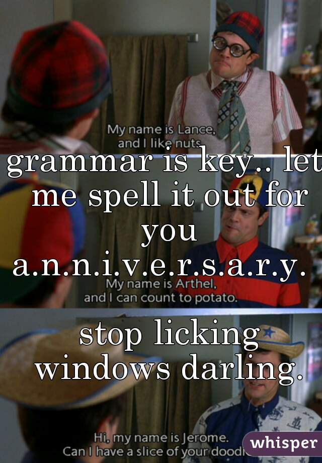grammar is key.. let me spell it out for you a.n.n.i.v.e.r.s.a.r.y.     
 stop licking windows darling.