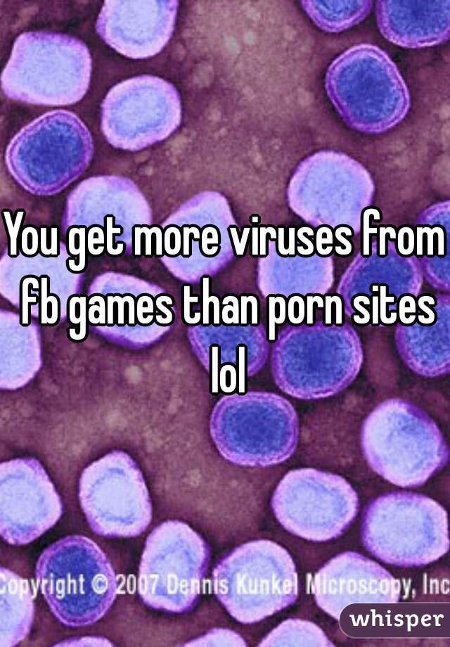 You get more viruses from fb games than porn sites lol