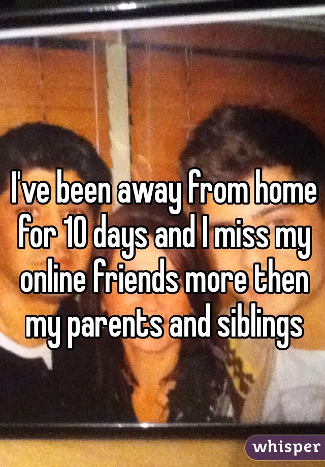 I've been away from home for 10 days and I miss my online friends more then my parents and siblings